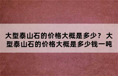 大型泰山石的价格大概是多少？ 大型泰山石的价格大概是多少钱一吨